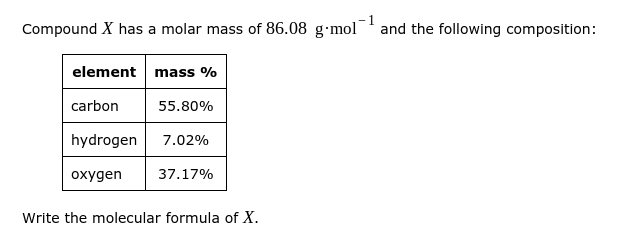 Compound X has a molar mass of 86.08 g·mol¯ and the following composition:
element mass %
carbon
55.80%
hydrogen
7.02%
охудen
37.17%
Write the molecular formula of X.
