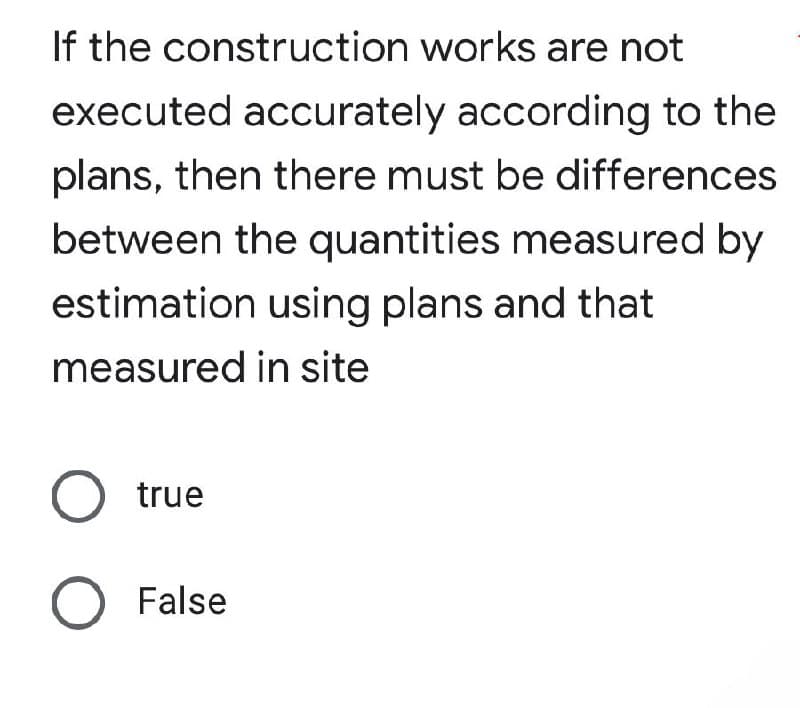 If the construction works are not
executed accurately according to the
plans, then there must be differences
between the quantities measured by
estimation using plans and that
measured in site
O true
O False