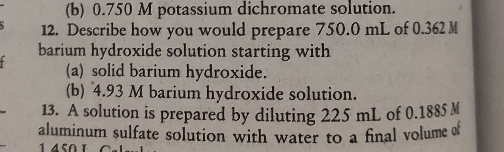 (b) 0.750 M potassium dichromate solution.
12. Describe how you would prepare 750.0 mL of 0.362 M
barium hydroxide solution starting with
(a) solid barium hydroxide.
(b) 4.93 M barium hydroxide solution.
13. A solution is prepared by diluting 225 mL of 0.1885 M
aluminum sulfate solution with water to a final volume of
1450 Cal

