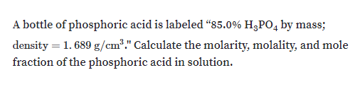A bottle of phosphoric acid is labeled “85.0% H;PO, by mass;
density = 1. 689 g/cm2." Calculate the molarity, molality, and mole
fraction of the phosphoric acid in solution.
