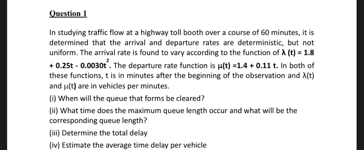 Question 1
In studying traffic flow at a highway toll booth over a course of 60 minutes, it is
determined that the arrival and departure rates are deterministic, but not
uniform. The arrival rate is found to vary according to the function of A (t) = 1.8
2
+0.25t -0.0030t. The departure rate function is u(t) =1.4 + 0.11 t. In both of
these functions, t is in minutes after the beginning of the observation and X(t)
and u(t) are in vehicles per minutes.
(i) When will the queue that forms be cleared?
(ii) What time does the maximum queue length occur and what will be the
corresponding queue length?
(iii) Determine the total delay
(iv) Estimate the average time delay per vehicle