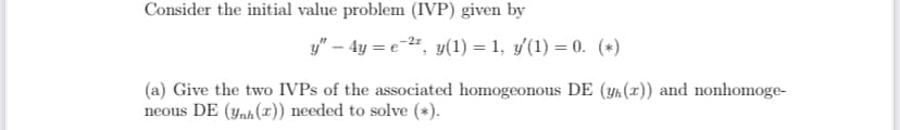 Consider the initial value problem (IVP) given by
y" – 4y = e-", y(1) = 1, y'(1) = 0. (*)
(a) Give the two IVPS of the associated homogeonous DE (yr(x)) and nonhomoge-
neous DE (ynh(x)) needed to solve (*).
