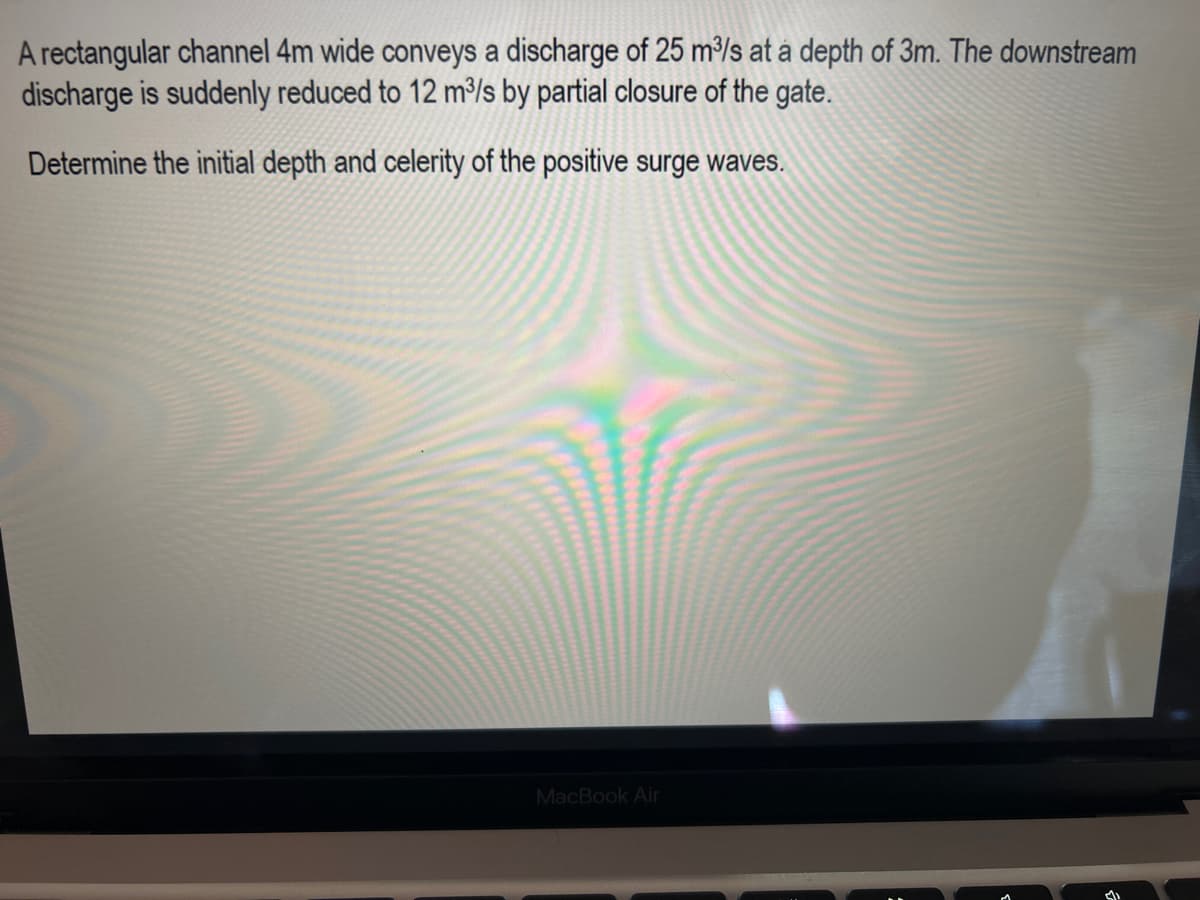 A rectangular channel 4m wide conveys a discharge of 25 m³/s at a depth of 3m. The downstream
discharge is suddenly reduced to 12 m³/s by partial closure of the gate.
Determine the initial depth and celerity of the positive surge waves.
MacBook Air
d