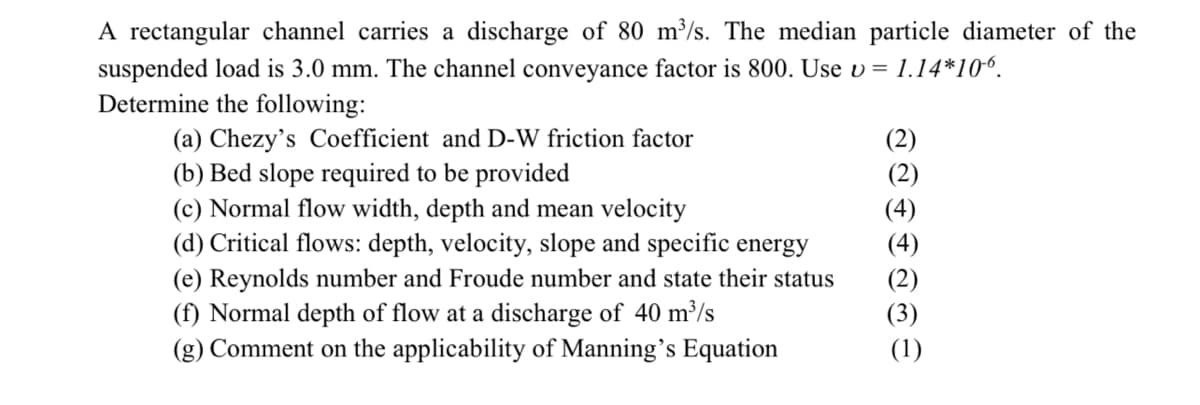 A rectangular channel carries a discharge of 80 m³/s. The median particle diameter of the
suspended load is 3.0 mm. The channel conveyance factor is 800. Use v = 1.14*10⁰.
Determine the following:
(a) Chezy's Coefficient and D-W friction factor
(b) Bed slope required to be provided
(c) Normal flow width, depth and mean velocity
(d) Critical flows: depth, velocity, slope and specific energy
(e) Reynolds number and Froude number and state their status
(f) Normal depth of flow at a discharge of 40 m³/s
(g) Comment on the applicability of Manning's Equation
Se