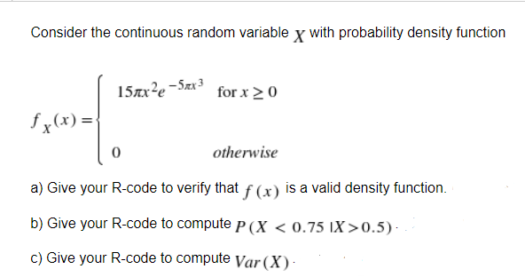 Consider the continuous random variable x with probability density function
15x²e-5mx3
for x ≥ 0
fx(x) = {
0
otherwise
a) Give your R-code to verify that f(x) is a valid density function.
b) Give your R-code to compute P(X < 0.75 IX>0.5) -
c) Give your R-code to compute Var (X).