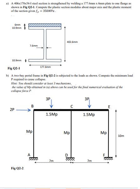 a) A 406x178x54-1 steel section is strengthened by welding a 177.6mm x 6mm plate to one flange as
shown in Fig Q2-1. Compute the plastic section modulus about major axis and the plastic moment
of the section given fy = 350MPa.
6mm
10.9mm
10.9mm
7.6mm
2P
Fig Q2-1
b) A two-bay portal frame in Fig Q2-2 is subjected to the loads as shown. Compute the minimum load
P required to cause collapse.
Fig Q2-2
Hint: You should consider at least 3 mechanisms
the value of Mp obtained in (a) above can be used for the final numerical evaluation of the
collapse force P
177.6mm
B
Mp
A
3P
402.6mm
1.5Mp
7m
Mp
D
3P
1.5Mp
7m
Mp
E
+₁
10m