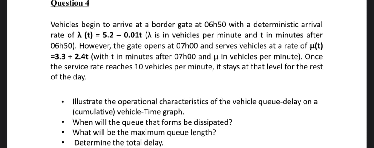 Question 4
Vehicles begin to arrive at a border gate at 06h50 with a deterministic arrival
rate of λ (t) = 5.2 - 0.01t (λ is in vehicles per minute and t in minutes after
06h50). However, the gate opens at 07h00 and serves vehicles at a rate of μµ(t)
=3.3 + 2.4t (with t in minutes after 07h00 and u in vehicles per minute). Once
the service rate reaches 10 vehicles per minute, it stays at that level for the rest
of the day.
●
●
Illustrate the operational characteristics of the vehicle queue-delay on a
(cumulative) vehicle-Time graph.
When will the queue that forms be dissipated?
What will be the maximum queue length?
Determine the total delay.
