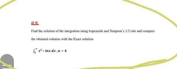 IL.W.
Find the solution of the integration using trapezoids and Simpson's 1/3 rule and compare
the obtained solution with the Exact solution
x* + Inx dx ,n = 4
