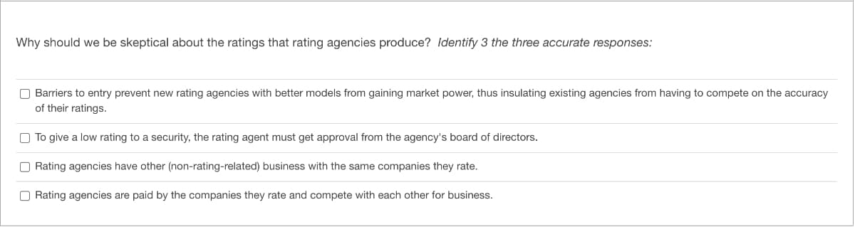 Why should we be skeptical about the ratings that rating agencies produce? Identify 3 the three accurate responses:
Barriers to entry prevent new rating agencies with better models from gaining market power, thus insulating existing agencies from having to compete on the accuracy
of their ratings.
To give a low rating to a security, the rating agent must get approval from the agency's board of directors.
Rating agencies have other (non-rating-related) business with the same companies they rate.
Rating agencies are paid by the companies they rate and compete with each other for business.