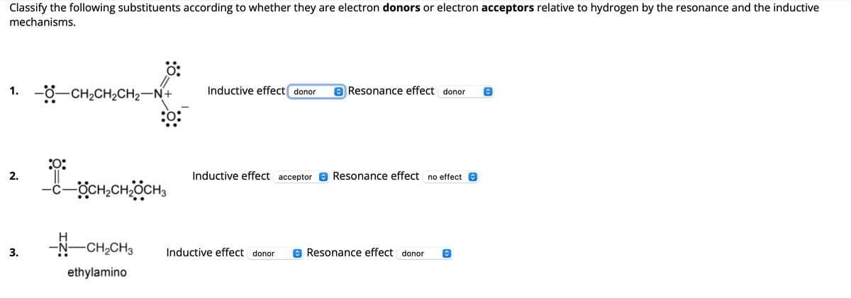 Classify the following substituents according to whether they are electron donors or electron acceptors relative to hydrogen by the resonance and the inductive
mechanisms.
0:
Inductive effect donor
Resonance effect donor
1. -0-CH2CH2CH2-N+
2.
3.
:0:
-C-OCH2CH2CH3
-N-CH2CH3
ethylamino
Inductive effect acceptor ☑Resonance effect no effect
Inductive effect donor ✪ Resonance effect donor
<