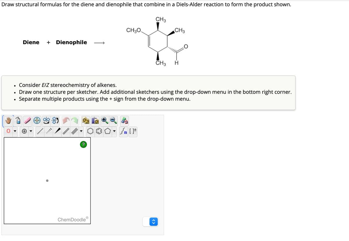 Draw structural formulas for the diene and dienophile that combine in a Diels-Alder reaction to form the product shown.
CH3
CH3O
Diene + Dienophile
CH3
CH3
•
Draw one structure per sketcher. Add additional sketchers using the drop-down menu in the bottom right corner.
Separate multiple products using the + sign from the drop-down menu.
• Consider E/Z stereochemistry of alkenes.
{n [F
?
ChemDoodle
<>