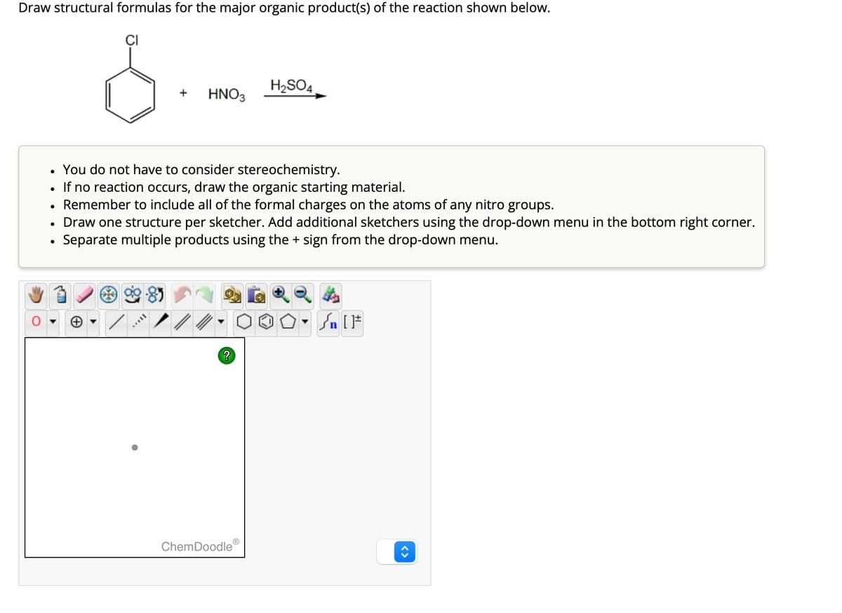 Draw structural formulas for the major organic product(s) of the reaction shown below.
CI
•
•
•
H2SO4
+
HNO3
You do not have to consider stereochemistry.
If no reaction occurs, draw the organic starting material.
Remember to include all of the formal charges on the atoms of any nitro groups.
Draw one structure per sketcher. Add additional sketchers using the drop-down menu in the bottom right corner.
•
Separate multiple products using the + sign from the drop-down menu.
▼n
√n [
?
ChemDoodle
<>