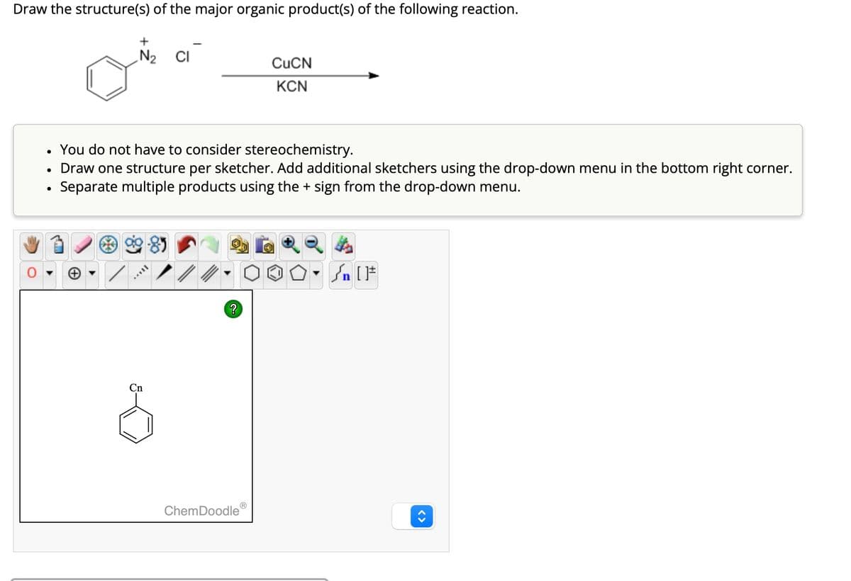 Draw the structure(s) of the major organic product(s) of the following reaction.
+
N₂ CI
CuCN
KCN
Draw one structure per sketcher. Add additional sketchers using the drop-down menu in the bottom right corner.
•
You do not have to consider stereochemistry.
•
•
Separate multiple products using the + sign from the drop-down menu.
Cn
?
ChemDoodleⓇ
√n [F
<>