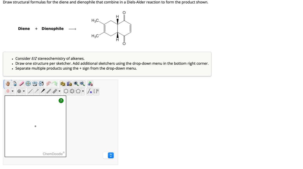 Draw structural formulas for the diene and dienophile that combine in a Diels-Alder reaction to form the product shown.
H3C.
Diene + Dienophile
H3C
•
Consider E/Z stereochemistry of alkenes.
•
•
Draw one structure per sketcher. Add additional sketchers using the drop-down menu in the bottom right corner.
Separate multiple products using the + sign from the drop-down menu.
85
?
ChemDoodle