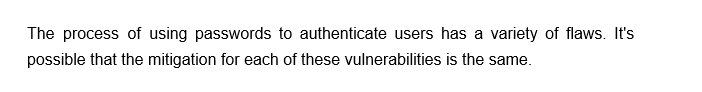 The process of using passwords to authenticate users has a variety of flaws. It's
possible that the mitigation for each of these vulnerabilities is the same.