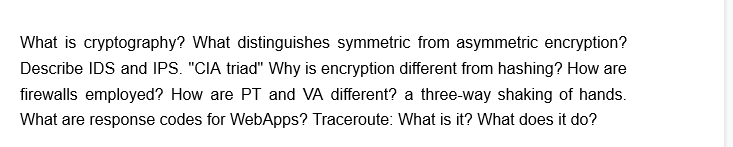 What is cryptography? What distinguishes symmetric from asymmetric encryption?
Describe IDS and IPS. "CIA triad" Why is encryption different from hashing? How are
firewalls employed? How are PT and VA different? a three-way shaking of hands.
What are response codes for WebApps? Traceroute: What is it? What does it do?