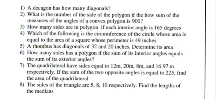 1) A decagon has how many diagonals?
2) What is the number of the side of the polygon if the how sum of the
measures of the angles of a convex polygon is 900?
3) How many sides are in polygon if each interior angle is 165 degrees
4) Which of the following is the circumference of the circle whose area is
equal to the area of a square whose perimeter is 49 inches
5) A rhombus has diagonals of 32 and 20 inches. Determine its area
6) How many sides has a polygon if the sum of its interior angles equals
the sum of its exterior angles?
7) The quadrilateral have sides equal to 12m, 20m, 8m, and 16.97 m
respectively. If the sum of the two opposite angles is equal to 225, find
the area of the quadrilateral.
8) The sides of the triangle are 5, 8, 10 respectively. Find the lengths of
the medians