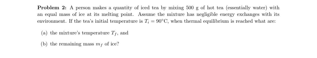 Problem 2: A person makes a quantity of iced tea by mixing 500 g of hot tea (essentially water) with
an equal mass of ice at its melting point. Assume the mixture has negligible energy exchanges with its
environment. If the tea's initial temperature is T; = 90°C, when thermal equilibrium is reached what are:
(a) the mixture's temperature Tf, and
(b) the remaining mass my of ice?