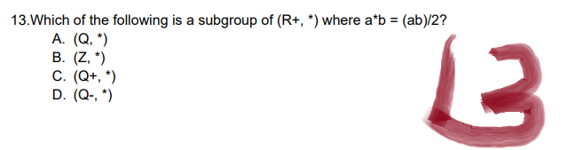 13. Which of the following is a subgroup of (R+, *) where a*b = (ab)/2?
A. (Q, *)
B. (Z, *)
C. (Q+, *)
D. (Q-, *)
2