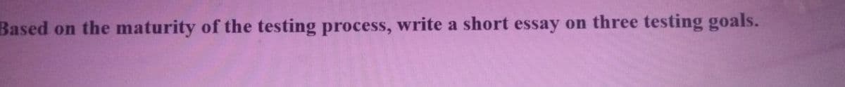 Based on the maturity of the testing process, write a short essay on three testing goals.
