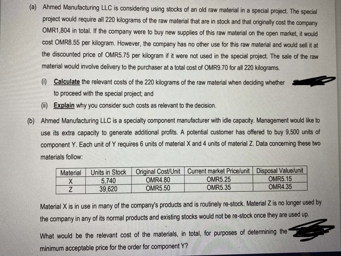 (a) Ahmed Manufacturing LLC is considering using stocks of an old raw material in a special project. The special
project would require all 220 kilograms of the raw material that are in stock and that originally cost the company
OMR1,804 in total. If the company were to buy new supplies of this raw material on the open market, it would
cost OMR8.55 per kilogram. However, the company has no other use for this raw material and would sell it at
the discounted price of OMR5.75 per kilogram if it were not used in the special project. The sale of the raw
material would involve delivery to the purchaser at a total cost of OMR9.70 for all 220 kilograms.
(i) Calculate the relevant costs of the 220 kilograms of the raw material when deciding whether
to proceed with the special project; and
(ii) Explain why you consider such costs as relevant to the decision.
(b) Ahmed Manufacturing LLC is a specialty component manufacturer with idle capacity. Management would like to
use its extra capacity to generate additional profits. A potential customer has offered to buy 9,500 units of
component Y. Each unit of Y requires 6 units of material X and 4 units of material Z. Data concerning these two
materials follow:
Original Cost/Unit Current market Price/unit Disposal Value/unit
OMR5.25
OMR5.35
Material
Units in Stock
5,740
39,620
OMR4.80
OMR5.50
OMR5.15
OMR4.35
Material X is in use in many of the company's products and is routinely re-stock. Material Z is no longer used by
the company in any of its normal products and existing stocks would not be re-stock once they are used up.
What would be the relevant cost of the materials, in total, for purposes of determining the
minimum acceptable price for the order for component Y?
