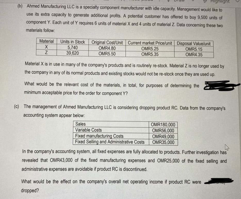 9 Highlight
(b) Ahmed Manufacturing LLC is a specialty component manufacturer with idle capacity. Management would like to
use its extra capacity to generate additional profits. A potential customer has offered to buy 9,500 units of
component Y. Each unit of Y requires 6 units of material X and 4 units of material Z. Data concerning these two
materials follow:
Material
Units in Stock Original Cost/Unit Current market Price/unit Disposal Value/unit
5,740
39,620
OMR4.80
OMR5.50
OMR5.25
OMR5.35
OMR5.15
OMR4.35
Material X is in use in many of the company's products and is routinely re-stock. Material Z is no longer used by
the company in any of its normal products and existing stocks would not be re-stock once they are used up.
What would be the relevant cost of the materials, in total, for purposes of determining the
minimum acceptable price for the order for component Y?
(c) The management of Ahmed Manufacturing LLC is considering dropping product RC. Data from the company's
accounting system appear below:
Sales
Variable Costs
Fixed manufacturing Costs
Fixed Selling and Administrative Costs
OMR180,000
OMR56,000
OMR49,000
OMR35,000
In the company's accounting system, all fixed expenses are fully allocated to products. Further investigation has
revealed that OMR43,000 of the fixed manufacturing expenses and OMR25,000 of the fixed selling and
administrative expenses are avoidable if product RC is discontinued.
What would be the effect on the company's overall net operating income if product RC were
dropped?
