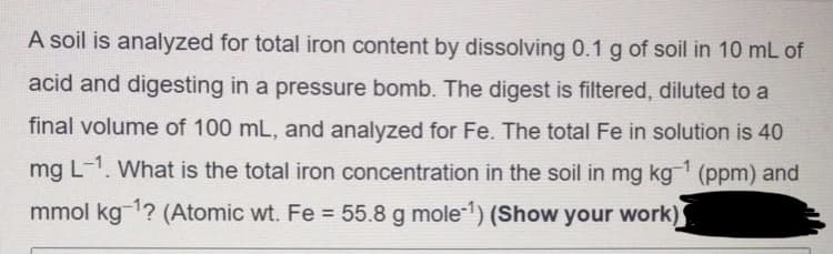 A soil is analyzed for total iron content by dissolving 0.1 g of soil in 10 mL of
acid and digesting in a pressure bomb. The digest is filtered, diluted to a
final volume of 100 mL, and analyzed for Fe. The total Fe in solution is 40
mg L-1. What is the total iron concentration in the soil in mg kg (ppm) and
mmol kg 1? (Atomic wt. Fe = 55.8 g mole-1) (Show your work)
%3D
