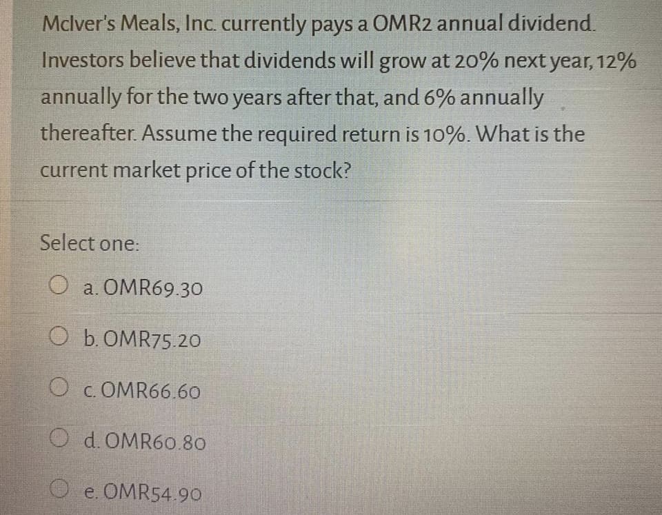 Mclver's Meals, Inc. currently pays a OMR2 annual dividend.
Investors believe that dividends will grow at 20% next year, 12%
annually for the two years after that, and 6% annually
thereafter. Assume the required return is 10%. What is the
current market price of the stock?
Select one:
O a. OMR69.30
O b.OMR75.20
O c. OMR66.60
O d. OMR60.80
O e. OMR54.99
