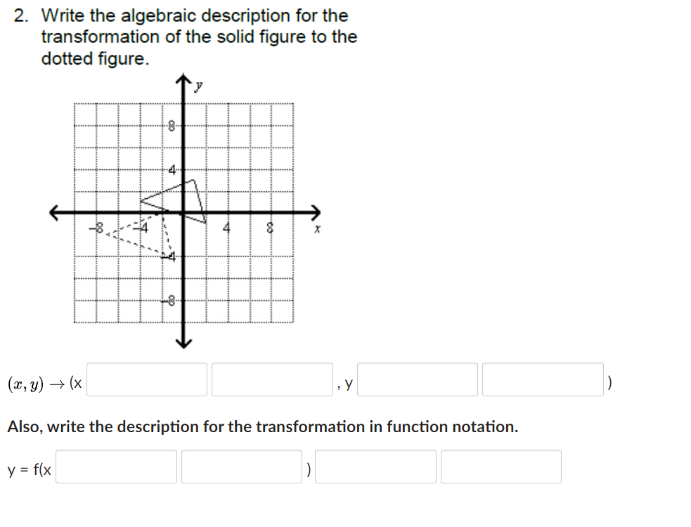 2. Write the algebraic description for the
transformation of the solid figure to the
dotted figure.
-4-
-8-
(x, y) → (x
y
Also, write the description for the transformation in function notation.
y = f(x
