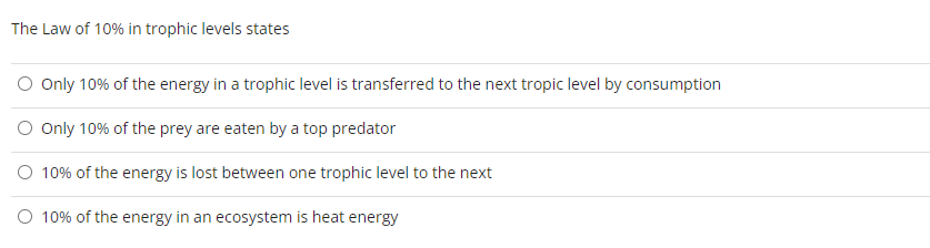 The Law of 10% in trophic levels states
O Only 10% of the energy in a trophic level is transferred to the next tropic level by consumption
O Only 10% of the prey are eaten by a top predator
O 10% of the energy is lost between one trophic level to the next
O 10% of the energy in an ecosystem is heat energy