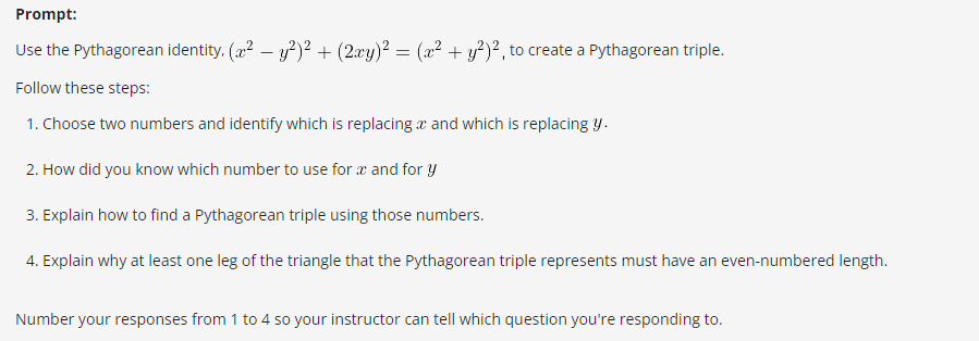 Prompt:
Use the Pythagorean identity. (x² - y²)² + (2xy)² = (x² + y²)², to create a Pythagorean triple.
Follow these steps:
1. Choose two numbers and identify which is replacing and which is replacing y.
2. How did you know which number to use for x and for y
3. Explain how to find a Pythagorean triple using those numbers.
4. Explain why at least one leg of the triangle that the Pythagorean triple represents must have an even-numbered length.
Number your responses from 1 to 4 so your instructor can tell which question you're responding to.
