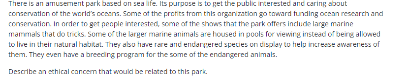 There is an amusement park based on sea life. Its purpose is to get the public interested and caring about
conservation of the world's oceans. Some of the profits from this organization go toward funding ocean research and
conservation. In order to get people interested, some of the shows that the park offers include large marine
mammals that do tricks. Some of the larger marine animals are housed in pools for viewing instead of being allowed
to live in their natural habitat. They also have rare and endangered species on display to help increase awareness of
them. They even have a breeding program for the some of the endangered animals.
Describe an ethical concern that would be related to this park.
