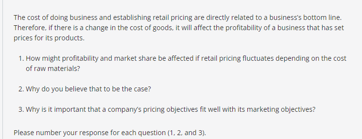 The cost of doing business and establishing retail pricing are directly related to a business's bottom line.
Therefore, if there is a change in the cost of goods, it will affect the profitability of a business that has set
prices for its products.
1. How might profitability and market share be affected if retail pricing fluctuates depending on the cost
of raw materials?
2. Why do you believe that to be the case?
3. Why is it important that a company's pricing objectives fit well with its marketing objectives?
Please number your response for each question (1, 2, and 3).