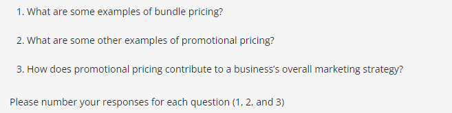 1. What are some examples of bundle pricing?
2. What are some other examples of promotional pricing?
3. How does promotional pricing contribute to a business's overall marketing strategy?
Please number your responses for each question (1, 2, and 3)