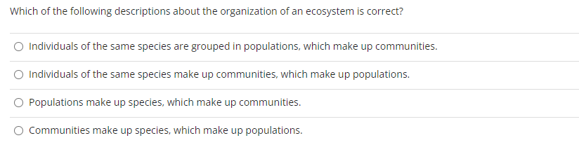 Which of the following descriptions about the organization of an ecosystem is correct?
O Individuals of the same species are grouped in populations, which make up communities.
O Individuals of the same species make up communities, which make up populations.
Populations make up species, which make up communities.
Communities make up species, which make up populations.