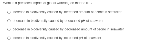 What is a predicted impact of global warming on marine life?
O increase in biodiversity caused by increased amount of ozone in seawater
decrease in biodiversity caused by decreased pH of seawater
O decrease in biodiversity caused by decreased amount of ozone in seawater
increase in biodiversity caused by increased pH of seawater