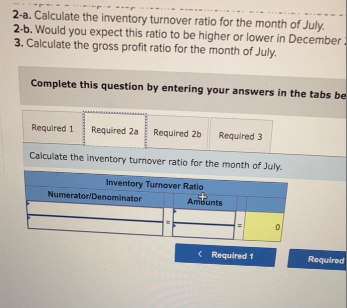 2-a. Calculate the inventory turnover ratio for the month of July.
2-b. Would you expect this ratio to be higher or lower in December
3. Calculate the gross profit ratio for the month of July.
Complete this question by entering your answers in the tabs be
Required 1 Required 2a Required 2b
Calculate the inventory turnover ratio for the month of July.
Inventory Turnover Ratio
Numerator/Denominator
Required 3
11
Amounts
< Required 1
0
Required