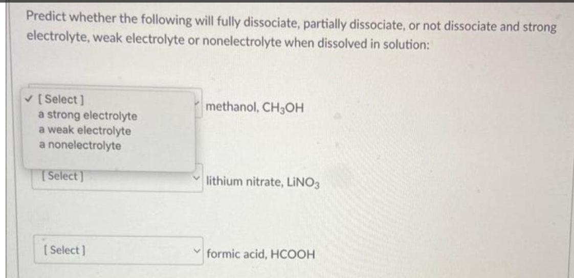 Predict whether the following will fully dissociate, partially dissociate, or not dissociate and strong
electrolyte, weak electrolyte or nonelectrolyte when dissolved in solution:
✓ [Select]
a strong electrolyte
a weak electrolyte
a nonelectrolyte
[Select]
[Select]
methanol, CH3OH
lithium nitrate, LINO3
formic acid, HCOOH
