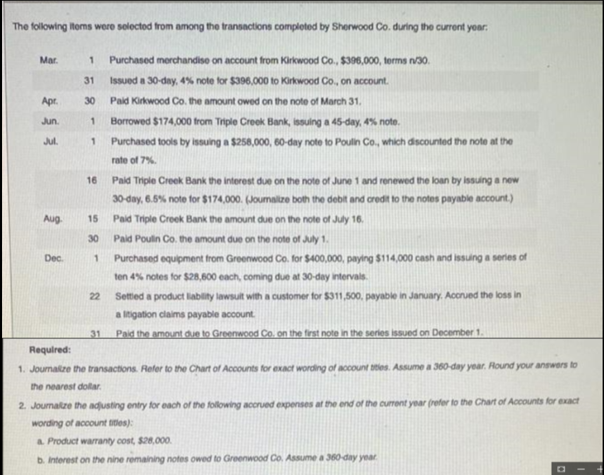 The following items were selected from among the transactions completed by Sherwood Co. during the current year:
Mar.
Apr.
Jun.
Jul.
Aug-
Dec.
1 Purchased merchandise on account from Kirkwood Co., $396,000, terms n/30.
31
Issued a 30-day, 4% note for $396,000 to Kirkwood Co., on account.
30 Paid Kirkwood Co. the amount owed on the note of March 31.
1
Borrowed $174,000 from Triple Creek Bank, issuing a 45-day, 4% note.
1
Purchased tools by issuing a $258,000, 60-day note to Poulin Co., which discounted the note at the
rate of 7%.
16
15
30
1
22
31
Paid Triple Creek Bank the interest due on the note of June 1 and renewed the loan by issuing a new
30-day, 6.5% note for $174,000. (Joumalize both the debit and credit to the notes payable account.)
Paid Triple Creek Bank the amount due on the note of July 16.
Paid Poulin Co. the amount due on the note of July 1.
Purchased equipment from Greenwood Co. for $400,000, paying $114,000 cash and issuing a series of
ten 4% notes for $28,600 each, coming due at 30-day intervals.
Settled a product liability lawsuit with a customer for $311,500, payable in January. Accrued the loss in
a litigation claims payable account.
Paid the amount due to Greenwood Co. on the first note in the series issued on December 1.
Required:
1. Journalize the transactions. Refer to the Chart of Accounts for exact wording of account titles. Assume a 360-day year. Round your answers to
the nearest dollar.
2. Journalize the adjusting entry for each of the following accrued expenses at the end of the current year (refer to the Chart of Accounts for exact
wording of account titles):
a. Product warranty cost, $28,000.
b. Interest on the nine remaining notes owed to Greenwood Co. Assume a 360-day year