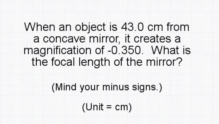 When an object is 43.0 cm from
a concave mirror, it creates a
magnification of -0.350. What is
the focal length of the mirror?
(Mind your minus signs.)
(Unit = cm)
%3D

