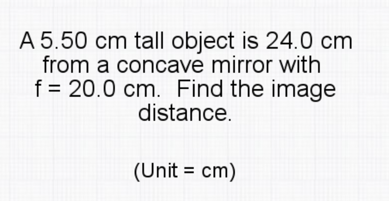 A 5.50 cm tall object is 24.0 cm
from a concave mirror with
f = 20.0 cm. Find the image
distance.
(Unit = cm)
%3D
