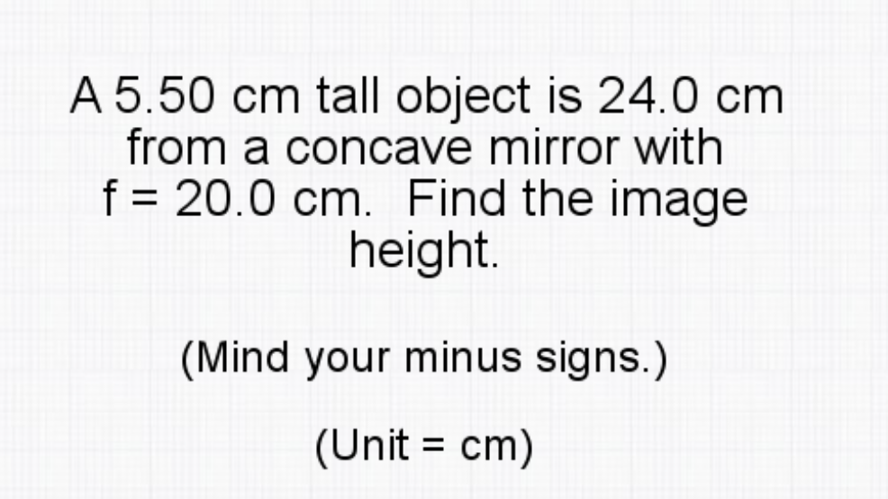 A 5.50 cm tall object is 24.0 cm
from a concave mirror with
f = 20.0 cm. Find the image
height.
(Mind your minus signs.)
(Unit = cm)
