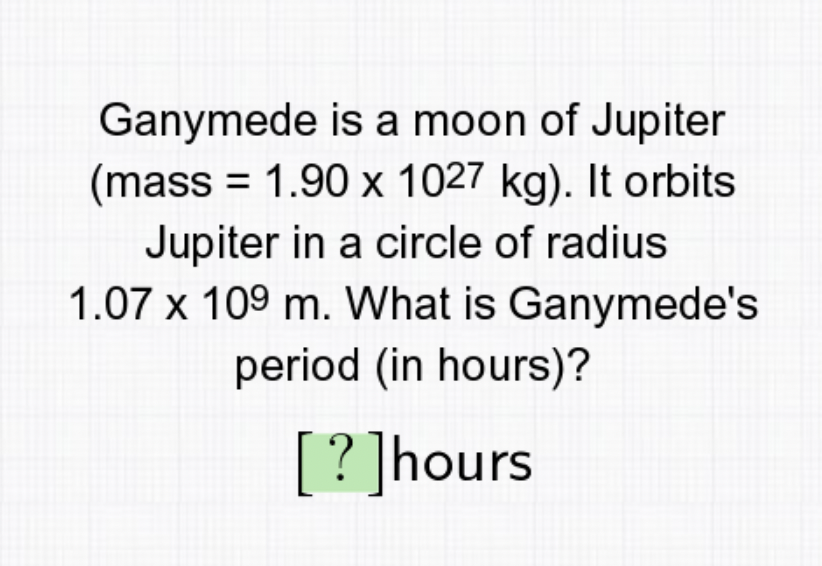 Ganymede is a moon of Jupiter
(mass = 1.90 x 1027 kg). It orbits
Jupiter in a circle of radius
1.07 x 109 m. What is Ganymede's
period (in hours)?
[?]hours
