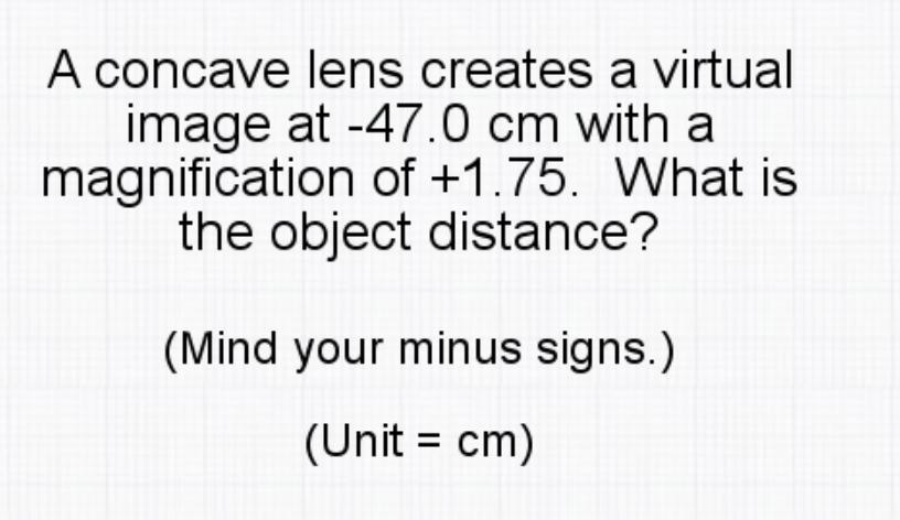 A concave lens creates a virtual
image at -47.0 cm with a
magnification of +1.75. What is
the object distance?
(Mind your minus signs.)
(Unit = cm)
