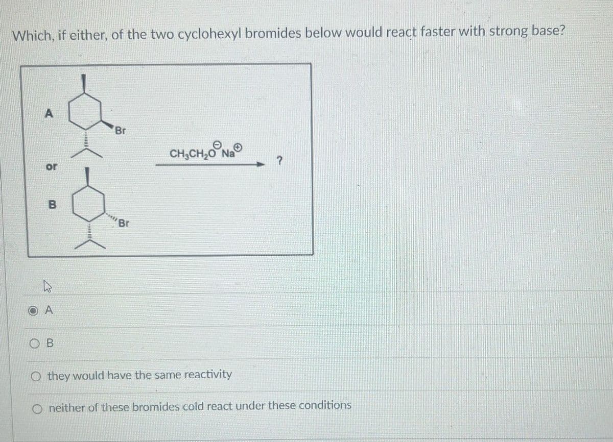 Which, if either, of the two cyclohexyl bromides below would react faster with strong base?
A
Br
CHỊCH,ONG
or
B
Br
۵
A
OB
O they would have the same reactivity
O neither of these bromides cold react under these conditions