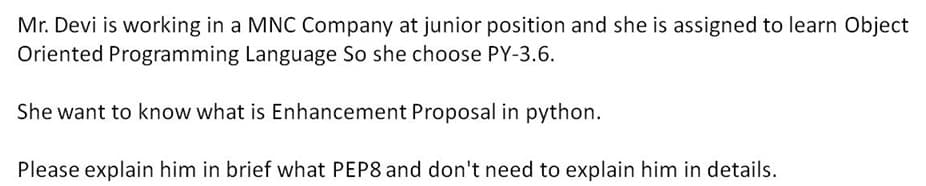 Mr. Devi is working in a MNC Company at junior position and she is assigned to learn Object
Oriented Programming Language So she choose PY-3.6.
She want to know what is Enhancement Proposal in python.
Please explain him in brief what PEP8 and don't need to explain him in details.
