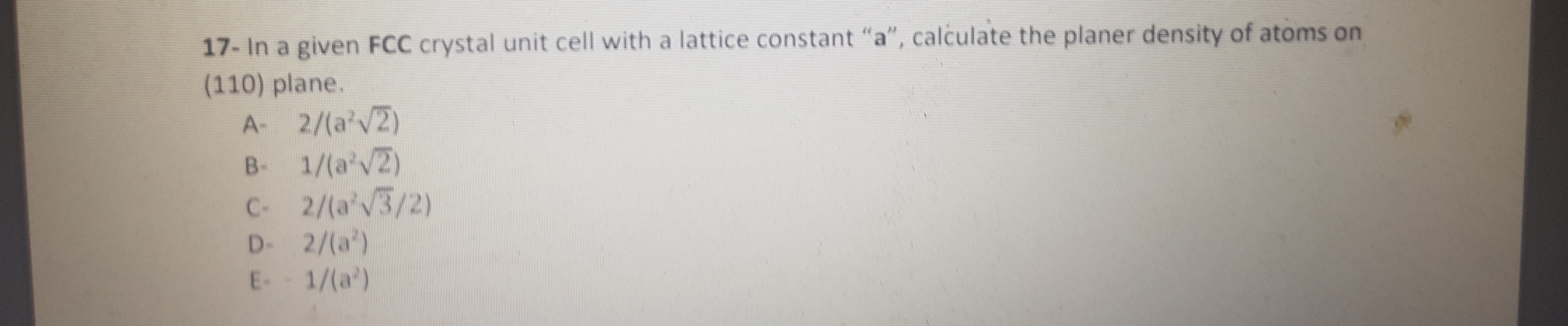 17- In a given FCC crystal unit cell with a lattice constant "a", calculate the planer density of atoms on
(110) plane.
A- 2/(a'V2)
B- 1/(a'V2)
C- 2/(a'V3/2)
2/(a')
E- 1/(a')
D-
