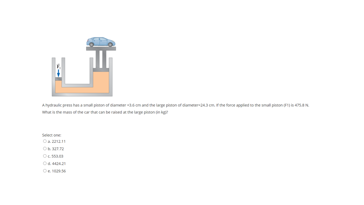 F
A hydraulic press has a small piston of diameter =3.6 cm and the large piston of diameter=24.3 cm. If the force applied to the small piston (F1) is 475.8 N.
What is the mass of the car that can be raised at the large piston (in kg)?
Select one:
O a. 2212.11
O b. 327.72
O c. 553.03
O d. 4424.21
O e. 1029.56
