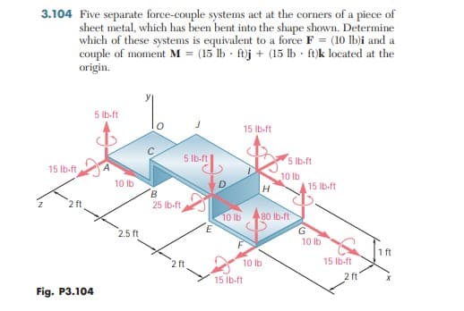 3.104 Five separate force-couple systems act at the corners of a piece of
sheet metal, which has been bent into the shape shown. Determine
which of these systems is equivalent to a force F = (10 lb)i and a
couple of moment M = (15 lb - ftj + (15 lb - ft)k located at the
origin.
5 Ib-ft
15 Ib-ft
5 Ib-ft
5 lb-ft
15 Ib-ft
10 lb
10 lb
15 Ib-ft
B
2 ft
25 Ib-ft
10 lb
80 lb-ft
2.5 ft
10 lb
15 Ib-ft
2 ft
10 Ib
2 ft'
15 Ib-ft
Fig. P3.104
Lu
