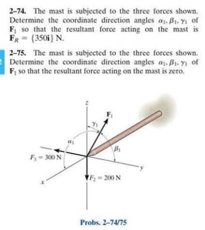 2-74. The mast is subjected to the three forces shown.
Determine the coordinate direction angles a. B1. YI of
F, so that the resultant force acting on the mast is
FR = {350i} N.
%3D
2-75. The mast is subjected to the three forces shown.
Determine the coordinate direction angles as. B1. Yi of
F, so that the resultant force acting on the mast is zero.
F, = 300 N
VF = 200 N
Probs. 2-74/75
